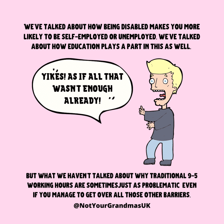 Heading: We've talked about how being disabled makes you more likely to be self-employed or unemployed. we've talked about how education plays a part in this as well. below a cartoon man is saying, 'Yikes! As if all that wasn't enough already!' and below the text says 'But what we haven't talked about why traditional 9-5 working hours are sometimesjust as problematic even if you manage to get over all those other barriers.'