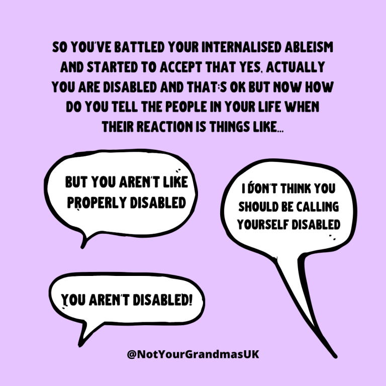 The text reads. 'so you've battled your internalised ableism and started to accept that yes, actually you are disabled and that;s ok but now how do you tell the people in your life when their reaction is things like...' below are three speechbubbles that say 'but you aren't like properly disabled', 'i don't think you should be calling yourself disabled' and 'you aren't disabled!'